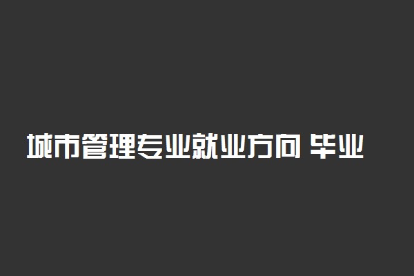 城市管理专业就业方向 毕业后干什么