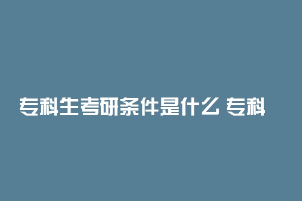 专科生考研条件是什么 专科考研有哪些限制