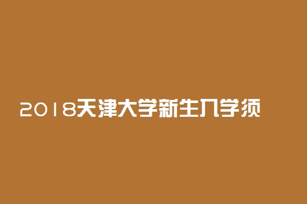 2018天津大学新生入学须知及报到时间 什么时候开学