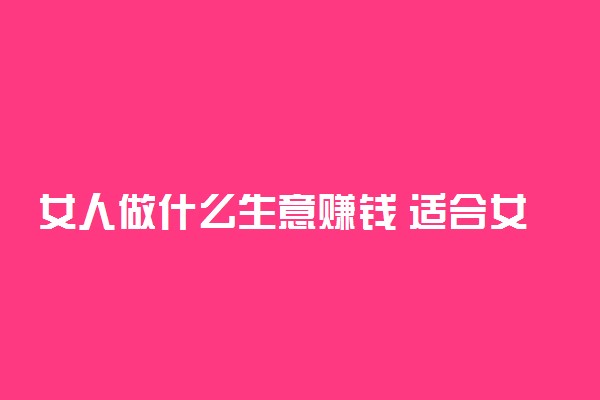 女人做什么生意赚钱 适合女人的小本生意
