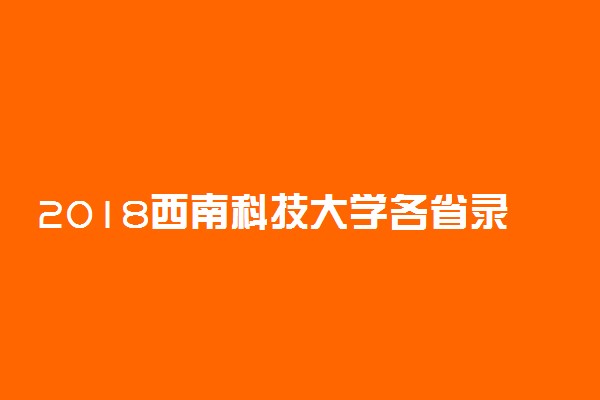 2018西南科技大学各省录取分数线【最新】