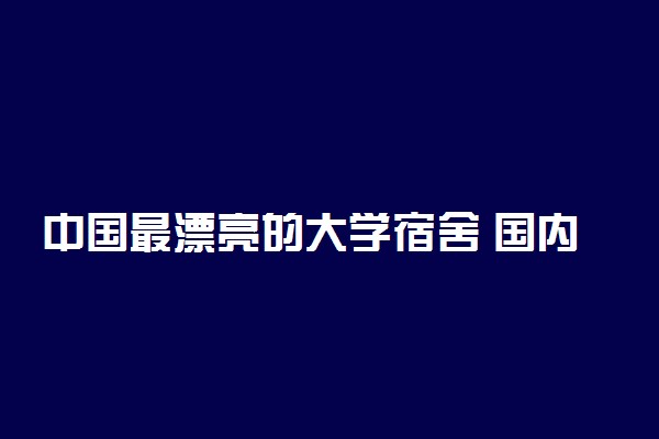 中国最漂亮的大学宿舍 国内哪个宿舍条件好