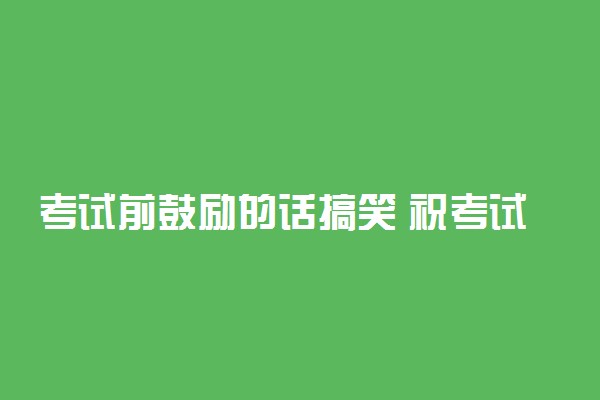 考试前鼓励的话搞笑 祝考试顺利的话