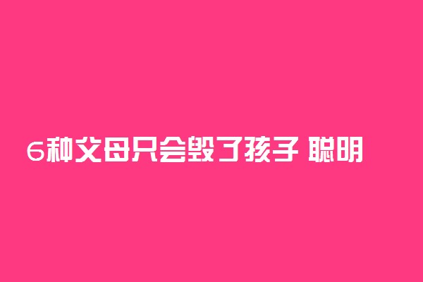 6种父母只会毁了孩子 聪明的家长怎么教育孩子