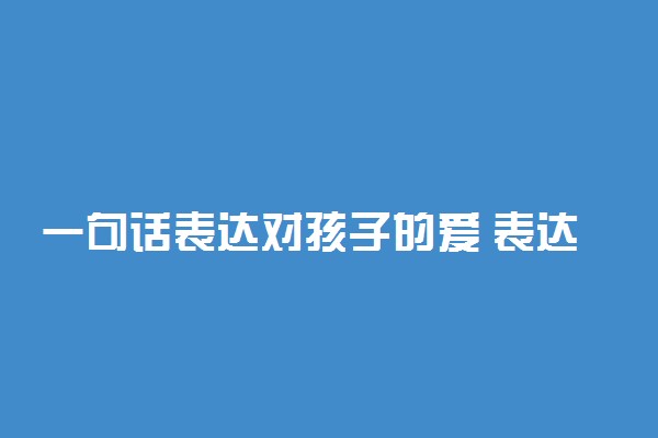 一句话表达对孩子的爱 表达爱孩子的温馨句子