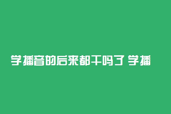 学播音的后来都干吗了 学播音有哪些出路