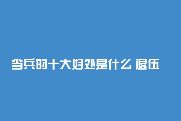 当兵的十大好处是什么 退伍后给多少钱