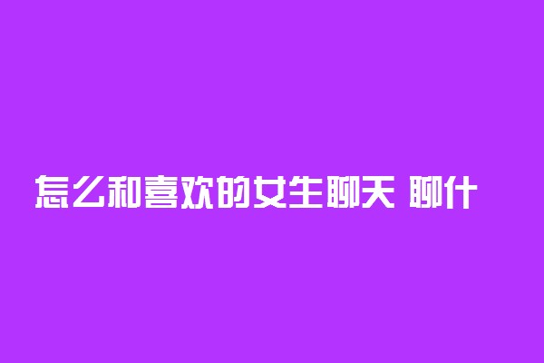 怎么和喜欢的女生聊天 聊什么话题不冷场