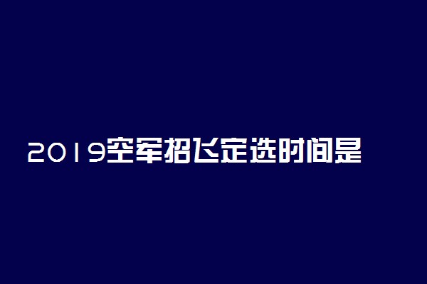 2019空军招飞定选时间是什么时候