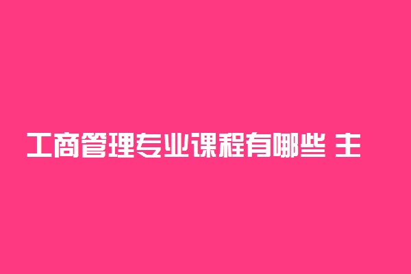 工商管理专业课程有哪些 主要学什么内容