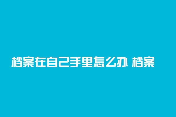 档案在自己手里怎么办 档案拿着几年会失效