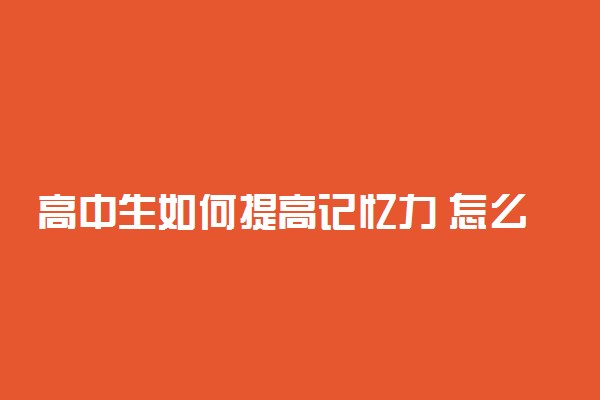 高中生如何提高记忆力 怎么练记忆力过目不忘