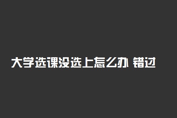 大学选课没选上怎么办 错过选课有什么后果