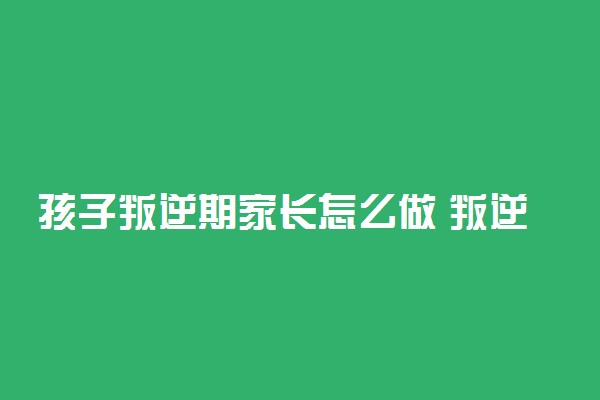 孩子叛逆期家长怎么做 叛逆期教育方法