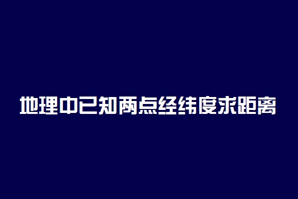 地理中已知两点经纬度求距离怎么算