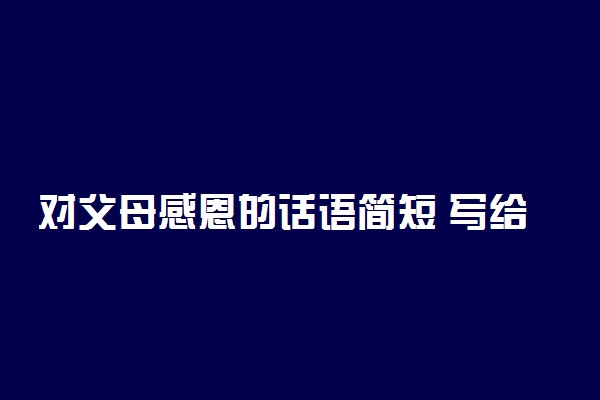 对父母感恩的话语简短 写给父母的话简短真实