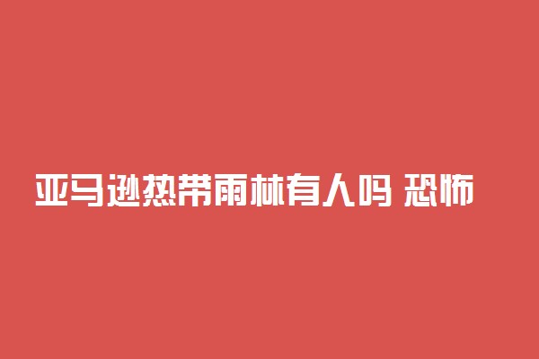 亚马逊热带雨林有人吗 恐怖之处是什么