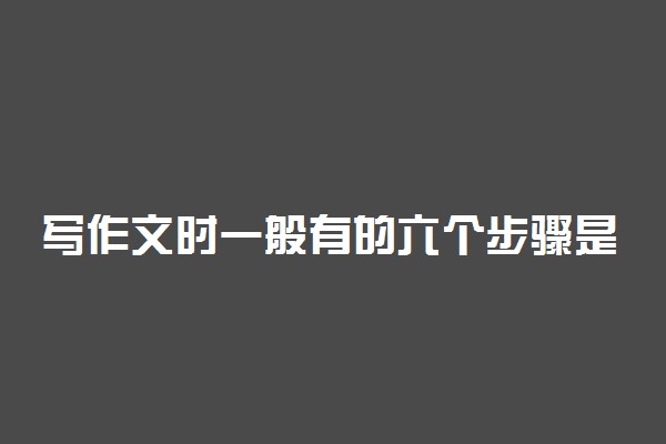 写作文时一般有的六个步骤是什么 如何写好作文