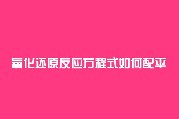氧化还原反应方程式如何配平 配平步骤是什么