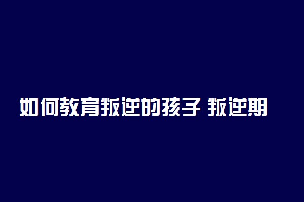 如何教育叛逆的孩子 叛逆期孩子有什么表现