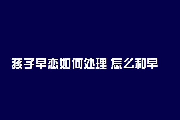 孩子早恋如何处理 怎么和早恋孩子沟通