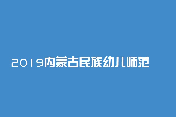 2019内蒙古民族幼儿师范高等专科学校单独招生专业及计划