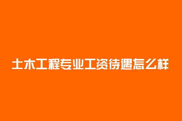 土木工程专业工资待遇怎么样 好就业吗