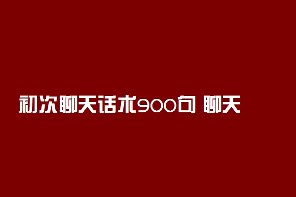 初次聊天话术900句 聊天说什么