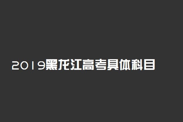 2019黑龙江高考具体科目时间安排 什么时候考试