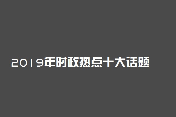 2019年时政热点十大话题 时事政治新闻必考题