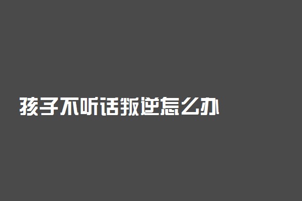 孩子不听话叛逆怎么办