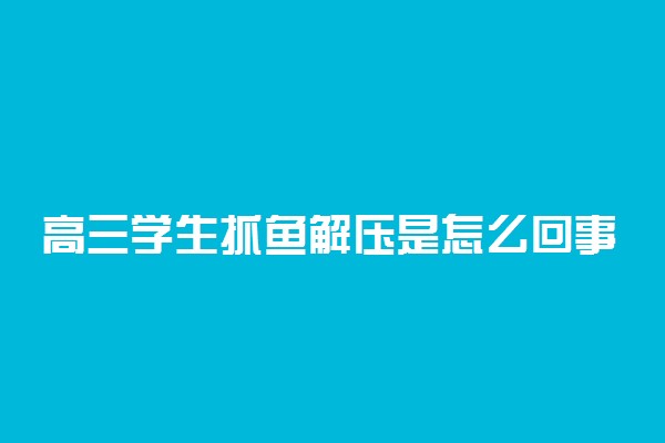 高三学生抓鱼解压是怎么回事 缓解高考紧张的方式有哪些