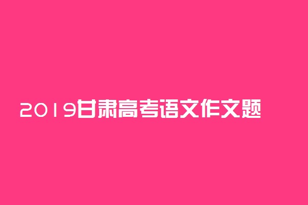 2019甘肃高考语文作文题目：以青年学生当事人的身份完成写作