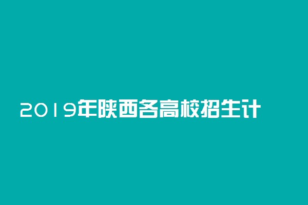 2019年陕西各高校招生计划汇总