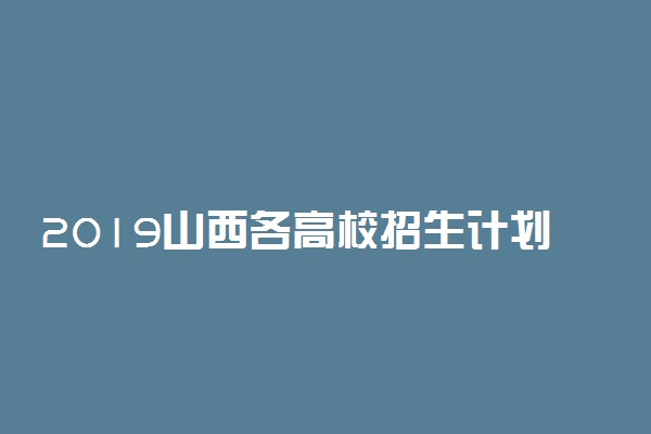 2019山西各高校招生计划汇总