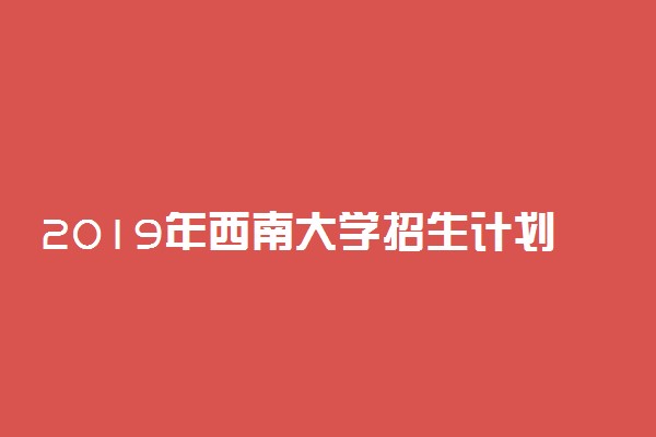 2019年西南大学招生计划 招生人数是多少