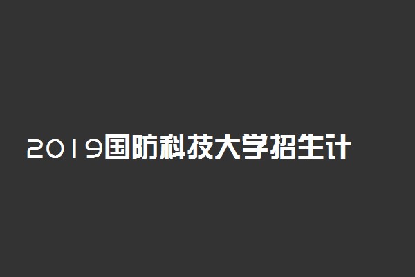 2019国防科技大学招生计划 各省招生人数是多少
