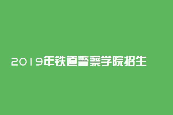 2019年铁道警察学院招生计划 招生人数是多少