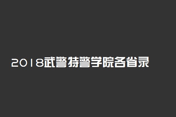 2018武警特警学院各省录取分数线