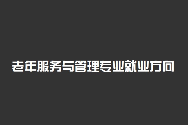 老年服务与管理专业就业方向