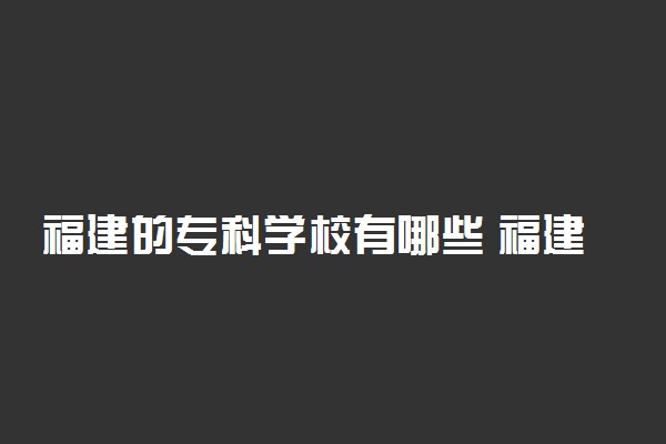 福建的专科学校有哪些 福建所有大专院校名单