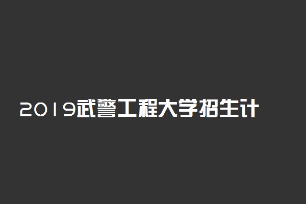 2019武警工程大学招生计划 各省招生人数是多少