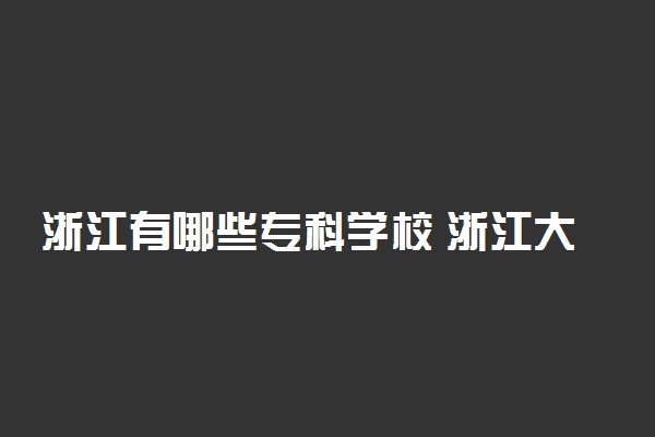 浙江有哪些专科学校 浙江大专院校名单汇总