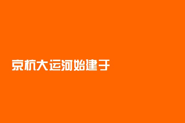 京杭大运河始建于
