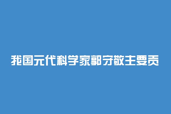 我国元代科学家郭守敬主要贡献在哪个方面