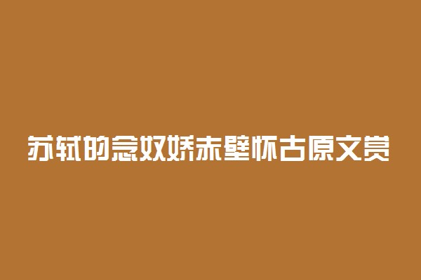 苏轼的念奴娇赤壁怀古原文赏析