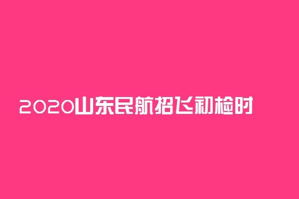 2020山东民航招飞初检时间及地点安排