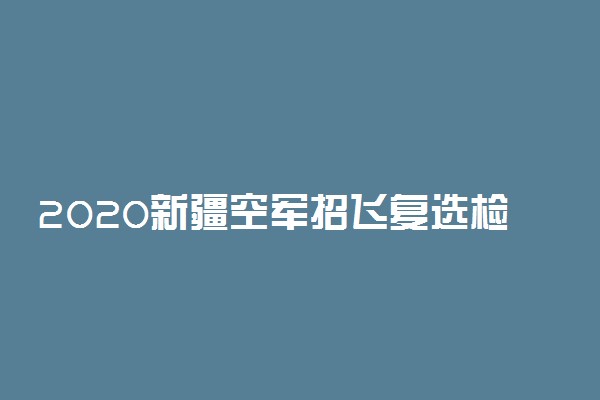 2020新疆空军招飞复选检测时间及地点