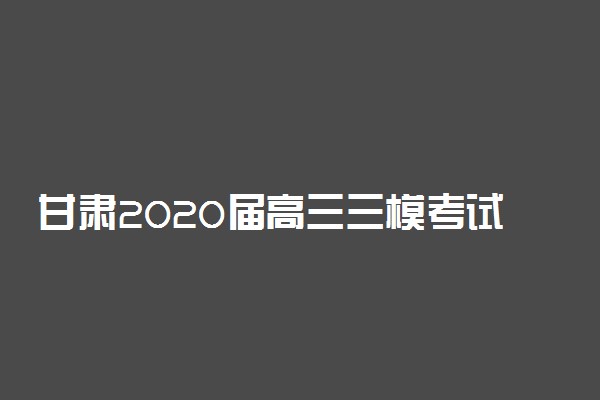 甘肃2020届高三三模考试时间安排