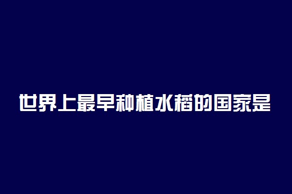 世界上最早种植水稻的国家是哪个